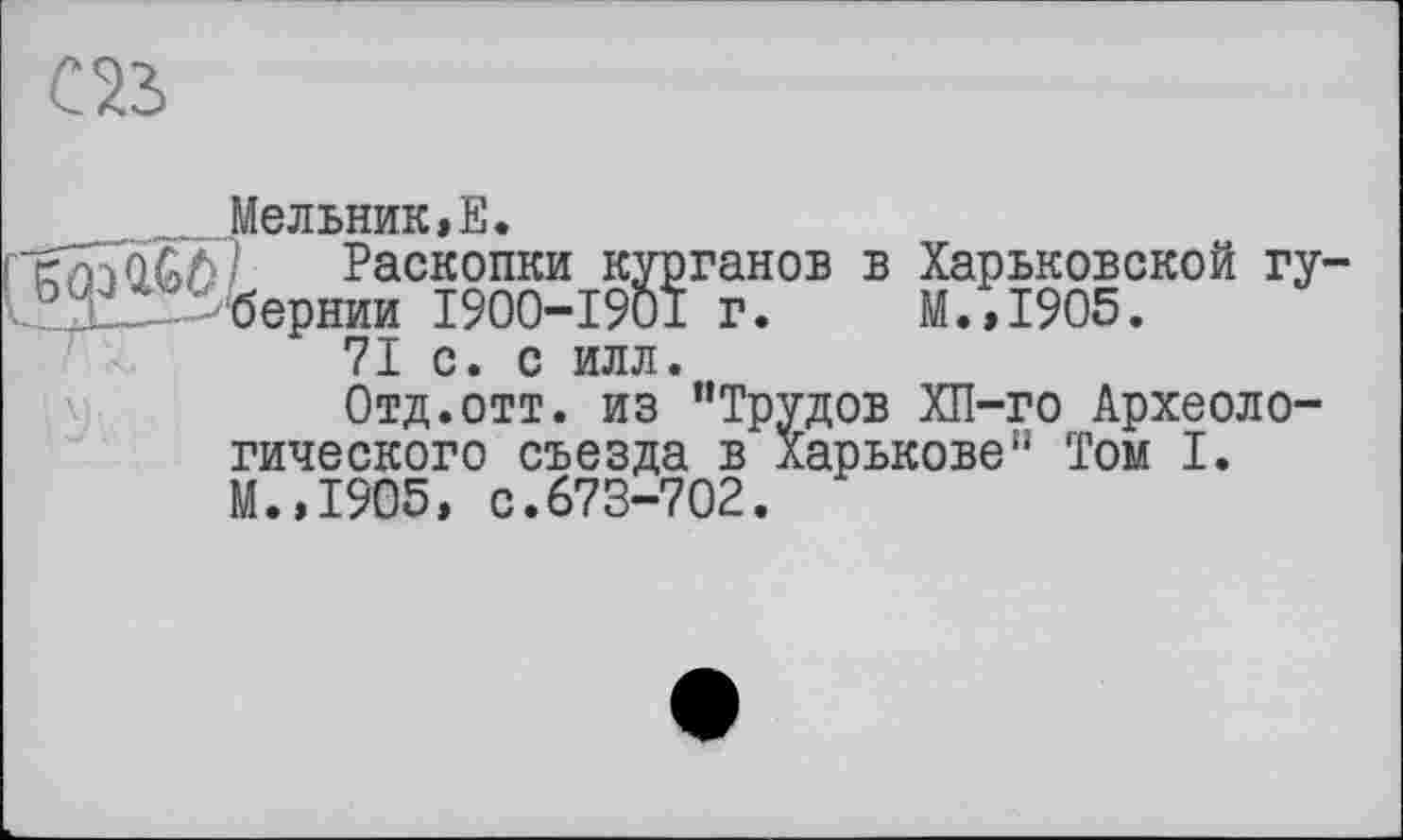 ﻿Мельник,Е.
Раскопки курганов в Харьковской гу Ï.Xis3fcepHHH 1900-1901 г. М.,1905.
71 с. с илл.
Отд.отт. из "Трудов ХП-го Археологического съезда в Харькове" Том I. М.,1905, с.673-702.